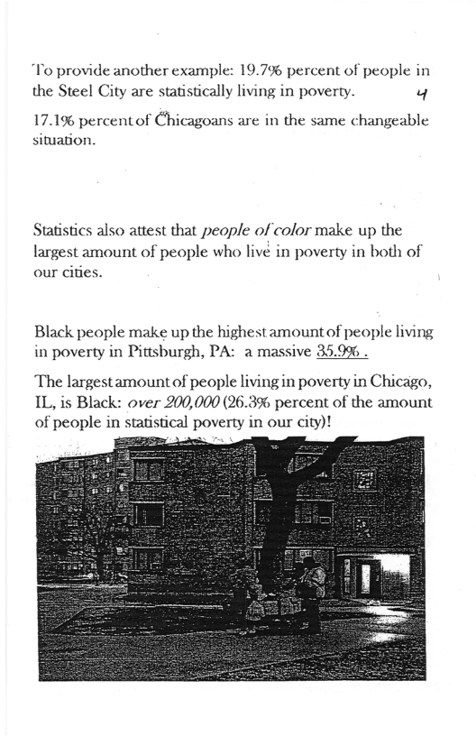 To provide another example: 19.7% percent of people in the Steel City are statistically living in poverty. M  17.1% percentof Chicagoans are in the same changeable situation.  Statistics also attest that people of color make up the  largest amount of people who livé in poverty in both of our cites.  Black people make up the highest amountof people living in poverty in Pittsburgh, PA: a massive 35.9% .  The largestamountof people living in poverty in Chicago, IL, is Black: over 200,000 (26.3% percent of the amount of people in statistical poverty in our city)!  